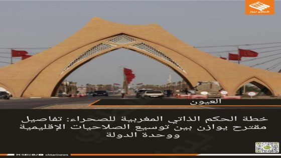 خطة الحكم الذاتي المغربية للصحراء: تفاصيل مقترح يوازن بين توسيع الصلاحيات الإقليمية ووحدة الدولة